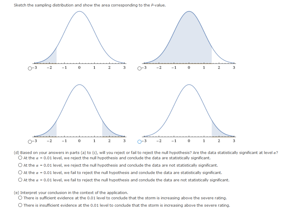 Sketch the sampling distribution and show the area corresponding to the P-value.
O-3
-2
-1
1
2
3
-2
-1
1
2
3
-2
-1
1
2
O-3
-2
-1
1
(d) Based on your answers in parts (a) to (c), will you reject or fail to reject the null hypothesis? Are the data statistically significant at level a?
O At the a = 0.01 level, we reject the null hypothesis and conclude the data are statistically significant.
O At the a = 0.01 level, we reject the null hypothesis and conclude the data are not statistically significant.
O At the a = 0.01 level, we fail to reject the null hypothesis and conclude the data are statistically significant.
O At the a = 0.01 level, we fail to reject the null hypothesis and conclude the data are not statistically significant.
(e) Interpret your conclusion in the context of the application.
O There is sufficient evidence at the 0.01 level to conclude that the storm is increasing above the severe rating.
O There is insufficient evidence at the 0.01 level to conclude that the storm is increasing above the severe rating.
