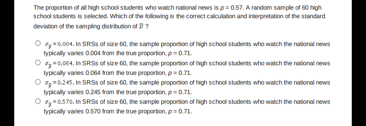 The proportion of all high school students who watch national news is p= 0.57. A random sample of 60 high
school students is selected. Which of the following is the correct calculation and interpretation of the standard
deviation of the sampling distribution of p ?
O og = 0.004. In SRSS of size 60, the sample proportion of high school students who watch the national news
typically varies 0.004 from the true proportion, p = 0.71.
og =0.064. In SRSS of size 60, the sample proportion of high school students who watch the national news
typically varies 0.064 from the true proportion, p = 0.71.
oz= 0.245. In SRSS of size 60, the sample proportion of high school students who watch the national news
typically varies 0.245 from the true proportion, p = 0.71.
O og=0.570. In SRSS of size 60, the sample proportion of high school students who watch the national news
typically varies 0.570 from the true proportion, p = 0.71.
