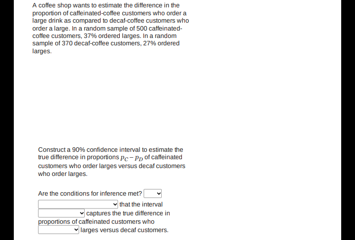 A coffee shop wants to estimate the difference in the
proportion of caffeinated-coffee customers who order a
large drink as compared to decaf-coffee customers who
order a large. In a random sample of 500 caffeinated-
coffee customers, 37% ordered larges. In a random
sample of 370 decaf-coffee customers, 27% ordered
larges.
Construct a 90% confidence interval to estimate the
true difference in proportions pc- Pp of caffeinated
customers who order larges versus decaf customers
who order larges.
Are the conditions for inference met?
that the interval
v captures the true difference in
proportions of caffeinated customers who
larges versus decaf customers.
