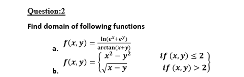 Question:2
Find domain of following functions
In(e*+e")
arctan(x+y)
x² – y?
f(x, y)
а.
f(x, y)
b.
if (x,y) < 2 `
if (x, y) > 2)
x - y
