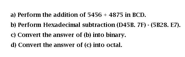 a) Perform the addition of 5456 + 4875 in BCD.
b) Perform Hexadecimal subtraction (D45B. 7F) - (5B28. E7).
C) Convert the answer of (b) into binary.
d) Convert the answer of (c) into octal.
