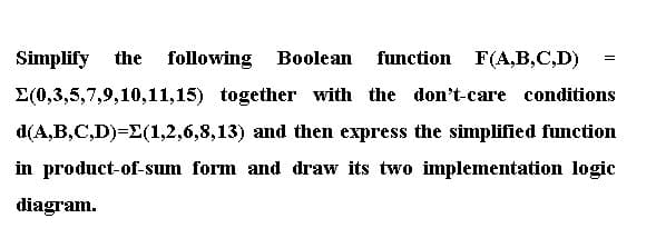 Simplify
the
following Boolean
function F(A,B,C,D)
E(0,3,5,7,9,10,11,15) together with the don't-care conditions
d(A,B,C,D)=E(1,2,6,8,13) and then express the simplified function
in product-of-sum form and draw its two implementation logic
diagram.

