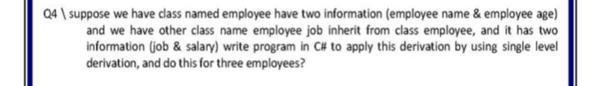Q4 \ suppose we have class named employee have two information (employee name & employee age)
and we have other class name employee job inherit from class employee, and it has two
information (job & salary) write program in C# to apply this derivation by using single level
derivation, and do this for three employees?
