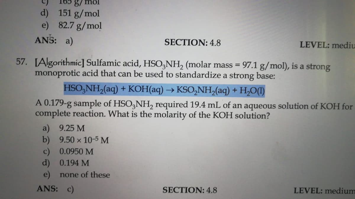 d) 151 g/mol
e) 82.7 g/mol
ANS: a)
SECTION: 4.8
LEVEL: mediu
57. IAlgoríthmic] Sulfamic acid, HSO,NH, (molar mass = 97.1 g/mol), is a strong
monoprotic acid that can be used to standardize a strong base:
HSO,NH,(aq) + KOH(aq) → KSO,NH,(aq) + H,O(1)
A 0.179-g sample of HSO,NH, required 19.4 mL of an aqueous solution of KOH for
complete reaction. What is the molarity of the KOH solution?
a) 9.25 M
b) 9.50 x 10-5 M
c) 0.0950 M
d) 0.194 M
e) none of these
ANS: c)
SECTION: 4.8
LEVEL: medium
