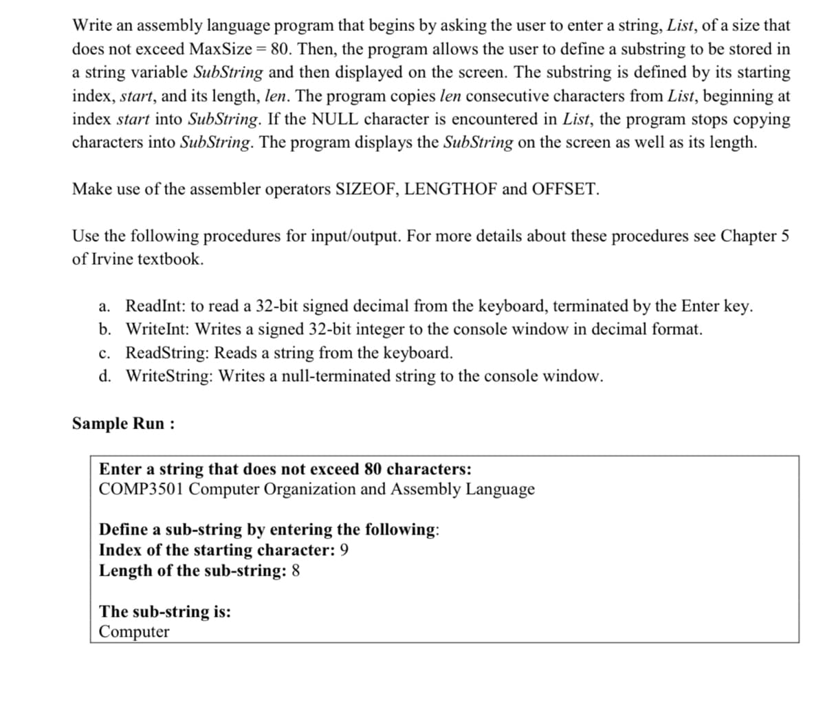 Write an assembly language program that begins by asking the user to enter a string, List, of a size that
does not exceed MaxSize = 80. Then, the program allows the user to define a substring to be stored in
a string variable SubString and then displayed on the screen. The substring is defined by its starting
index, start, and its length, len. The program copies len consecutive characters from List, beginning at
index start into SubString. If the NULL character is encountered in List, the program stops copying
characters into SubString. The program displays the SubString on the screen as well as its length.
Make use of the assembler operators SIZEOF, LENGTHOF and OFFSET.
Use the following procedures for input/output. For more details about these procedures see Chapter 5
of Irvine textbook.
a. ReadInt: to read a 32-bit signed decimal from the keyboard, terminated by the Enter key.
b. WriteInt: Writes a signed 32-bit integer to the console window in decimal format.
c. ReadString: Reads a string from the keyboard.
d. WriteString: Writes a null-terminated string to the console window.
Sample Run :
Enter a string that does not exceed 80 characters:
COMP3501 Computer Organization and Assembly Language
Define a sub-string by entering the following:
Index of the starting character: 9
Length of the sub-string: 8
The sub-string is:
Computer