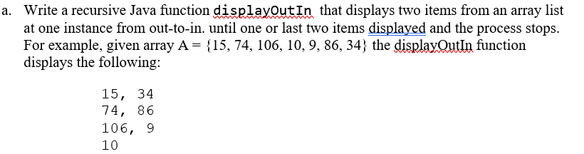 a. Write a recursive Java function displayOutIn that displays two items from an array list
at one instance from out-to-in. until one or last two items displayed and the process stops.
For example, given array A = {15, 74, 106, 10, 9, 86, 34} the displayOutIn function
displays the following:
15, 34
74, 86
106, 9
10