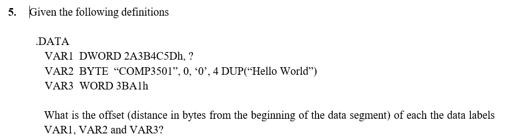 5. Given the following definitions
.DATA
VARI DWORD 2A3B4C5Dh, ?
VAR2 BYTE "COMP3501", 0, '0', 4 DUP("Hello World")
VAR3 WORD 3BA1h
What is the offset (distance in bytes from the beginning of the data segment) of each the data labels
VARI, VAR2 and VAR3?