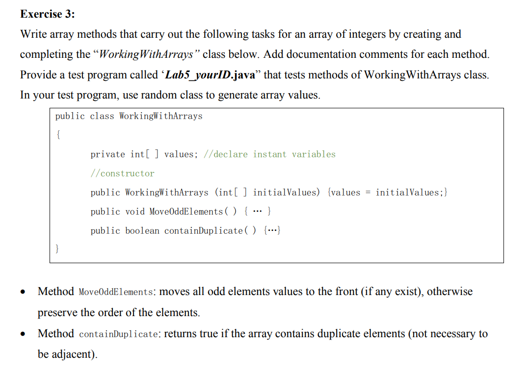 Exercise 3:
Write array methods that carry out the following tasks for an array of integers by creating and
completing the “WorkingWithArrays" class below. Add documentation comments for each method.
Provide a test program called Lab5_yourID.java" that tests methods of WorkingWithArrays class.
In your test program, use random class to generate array values.
public class WorkingWithArrays
private int [ ] values; //declare instant variables
//constructor
public WorkingWithArrays (int[ ] initialValues) {values = initialValues;}
public void MoveOddElements( ) { ·… }
public boolean containDuplicate( ) {…}
Method Move0ddElements: moves all odd elements values to the front (if any exist), otherwise
preserve the order of the elements.
Method containDuplicate: returns true if the array contains duplicate elements (not necessary to
be adjacent).
