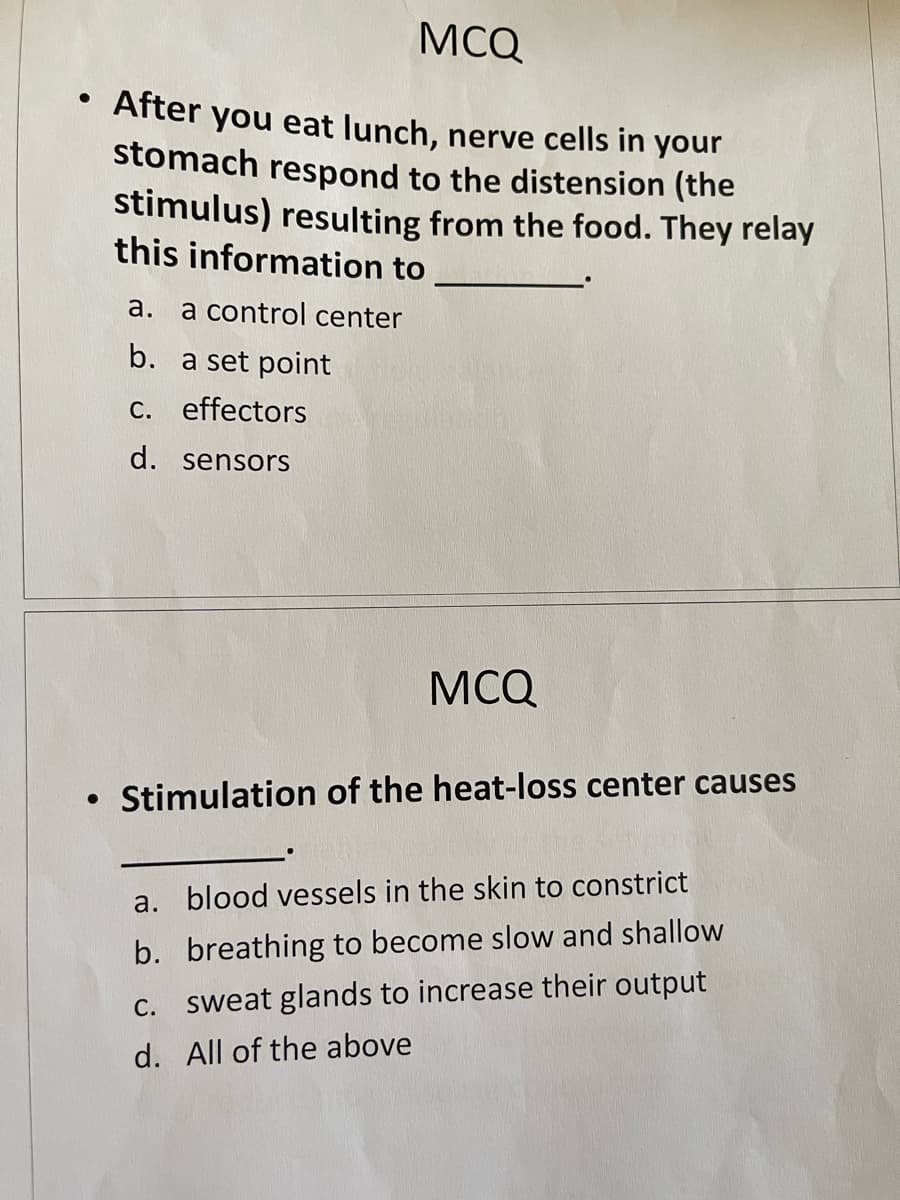 MCQ
After you eat lunch, nerve cells in your
stomach respond to the distension (the
stimulus) resulting from the food. They relay
this information to
а.
a control center
b. a set point
C. effectors
d. sensors
MCQ
• Stimulation of the heat-loss center causes
a. blood vessels in the skin to constrict
b. breathing to become slow and shallow
C. sweat glands to increase their output
d. All of the above
