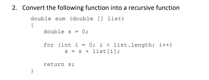 2. Convert the following function into a recursive function
double sum (double [] list)
{
double s = 0;
}
0; i < list.length; i++)
S = s + list[i];
for (int i
return s;
=