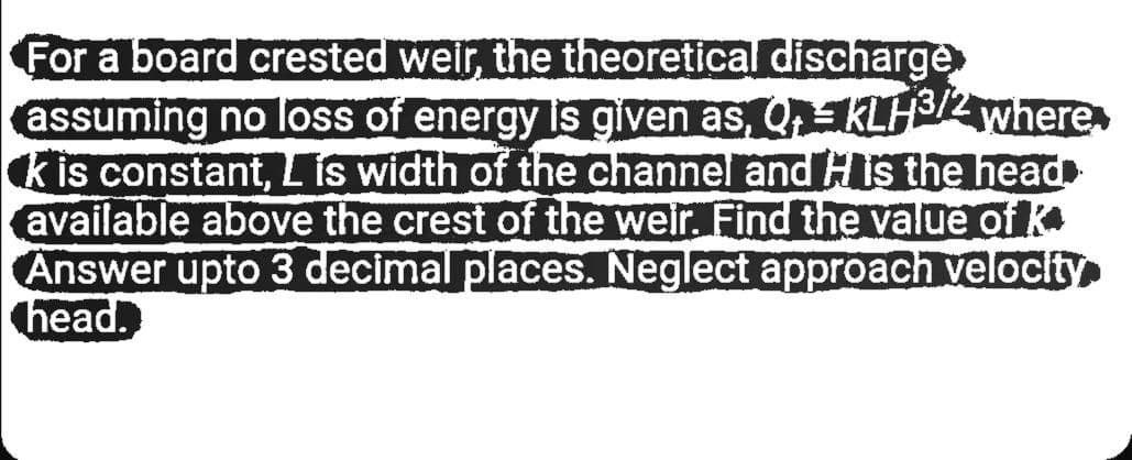 For a board crested weir, the theoretical discharge
assuming no loss of energy is given as, QKLH3/2 where
kis constant, L is width of the channel and HIs the head
available above the crest of the weir. Find the value of k
Answer upto 3 decimal places. Neglect approach velocity
head.
