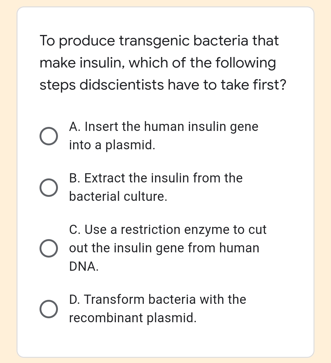 To produce transgenic bacteria that
make insulin, which of the following
steps didscientists have to take first?
A. Insert the human insulin gene
into a plasmid.
B. Extract the insulin from the
bacterial culture.
C. Use a restriction enzyme to cut
O out the insulin gene from human
DNA.
D. Transform bacteria with the
recombinant plasmid.
