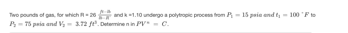 ft-lb
Two pounds of gas, for which R = 26
and k =1.10 undergo a polytropic process from P
= 15 psia and t
= 100 °F to
lb-R°
P2
= 75 psia and V2
= 3.72 ft³. Determine n in PV" = C.
