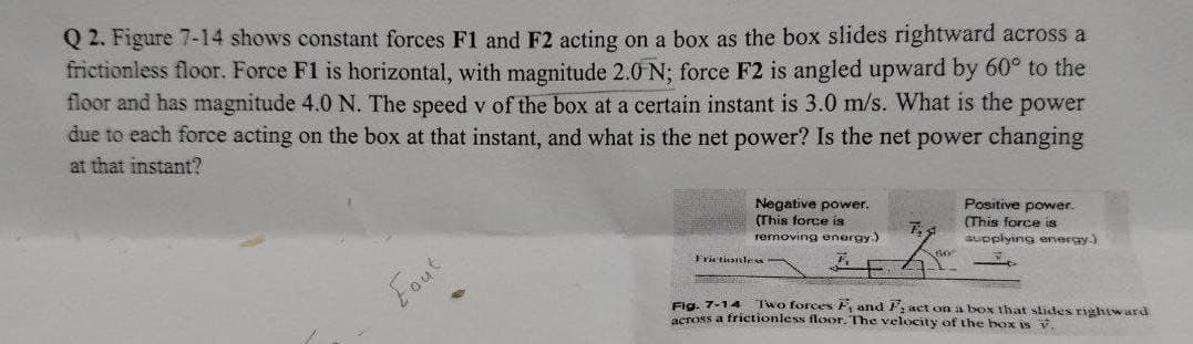 Q2. Figure 7-14 shows constant forces F1 and F2 acting on a box as the box slides rightward across a
frictionless floor. Force F1 is horizontal, with magnitude 2.0 N; force F2 is angled upward by 60° to the
floor and has magnitude 4.0 N. The speed v of the box at a certain instant is 3.0 m/s. What is the power
due to each force acting on the box at that instant, and what is the net power? Is the net power changing
at that instant?
Negative power.
(This force is
Positive power.
T
(This force is
removing energy.)
supplying energy.)
60
Frictionless
Eaut
Fig. 7-14
Two forces F, and F, act on a box that slides rightward
across a frictionless floor. The velocity of the box is v.