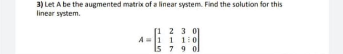3) Let A be the augmented matrix of a linear system. Find the solution for this
linear system.
[1 2 3 0]
A = 1 1 1:0
[5 7 9 0]
