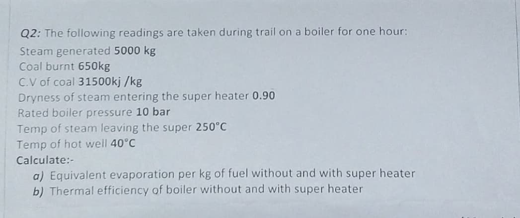 Q2: The following readings are taken during trail on a boiler for one hour:
Steam generated 5000 kg
Coal burnt 650kg
C.V of coal 31500kj /kg
Dryness of steam entering the super heater 0.90
Rated boiler pressure 10 bar
Temp of steam leaving the super 250°C
Temp of hot well 40°C
Calculate:-
a) Equivalent evaporation per kg of fuel without and with super heater
b) Thermal efficiency of boiler without and with super heater
