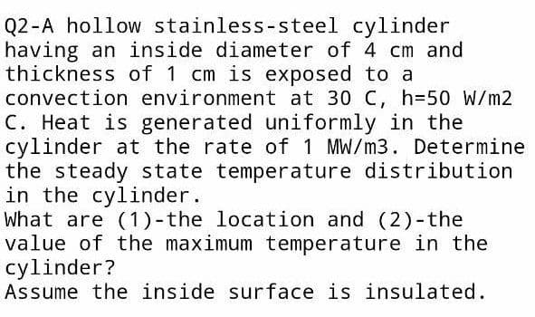 Q2-A hollow stainless-steel cylinder
having an inside diameter of 4 cm and
thickness of 1 cm is exposed to a
convection environment at 30 C, h=50 W/m2
C. Heat is generated uniformly in the
cylinder at the rate of 1 MW/m3. Determine
the steady state temperature distribution
in the cylinder.
What are (1)-the location and (2)-the
value of the maximum temperature in the
cylinder?
Assume the inside surface is insulated.
