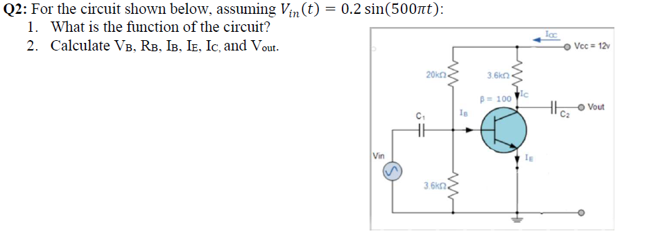 Q2: For the circuit shown below, assuming Vin(t) = 0.2 sin(500tt):
1. What is the function of the circuit?
Ic
2. Calculate VB, RB, IB, IE, Ic, and Vout.
Vcc = 12v
20kn.
3.6kn
B = 100
Ic
Vout
Vin
IE
3.6k2.
