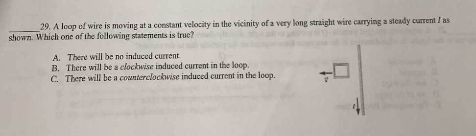 29. A loop of wire is moving at a constant velocity in the vicinity of a very long straight wire carrying a steady current I as
shown. Which one of the following statements is true?
A. There will be no induced current.
B. There will be a clockwise induced current in the loop.
C. There will be a counterclockwise induced current in the loop.
