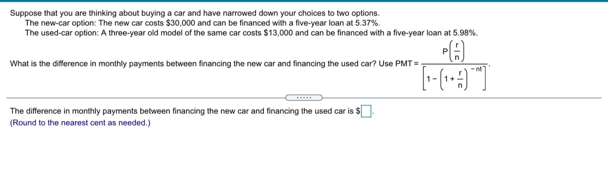 Suppose that you are thinking about buying a car and have narrowed down your choices to two options.
The new-car option: The new car costs $30,000 and can be financed with a five-year loan at 5.37%.
The used-car option: A three-year old model of the same car costs $13,000 and can be financed with a five-year loan at 5.98%.
What is the difference in monthly payments between financing the new car and financing the used car? Use PMT =
- nt
The difference in monthly payments between financing the new car and financing the used car is $.
(Round to the nearest cent as needed.)

