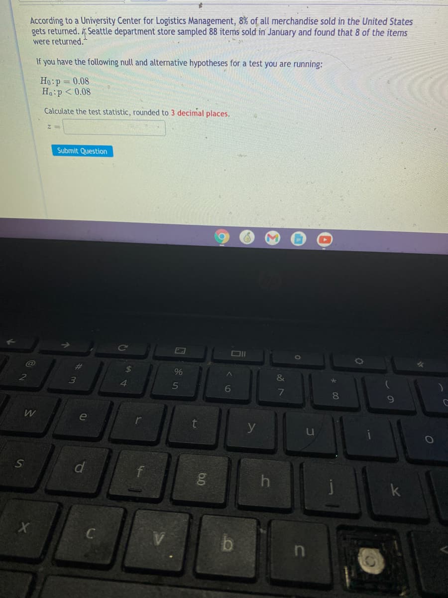 According to a University Center for Logistics Management, 8% of all merchandise sold in the United States
gets returned. Seattle department store sampled 88 items sold in January and found that 8 of the items
were returned.
If you have the following null and alternative hypotheses for a test you are running:
Ho:p = 0.08
Ha:p < 0.08
Calculate the test statistic, rounded to 3 decimal places.
Submit Question
Ce
%23
24
%
4.
7
80
e
r
u
SI
d
b.
60
65
