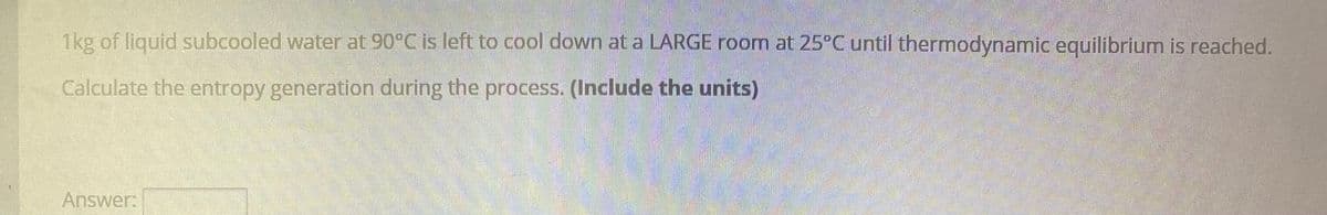 1kg of liquid subcooled water at 90°C is left to cool down at a LARGE room at 25°C until thermodynamic equilibrium is reached.
Calculate the entropy generation during the process. (Include the units)
Answer:

