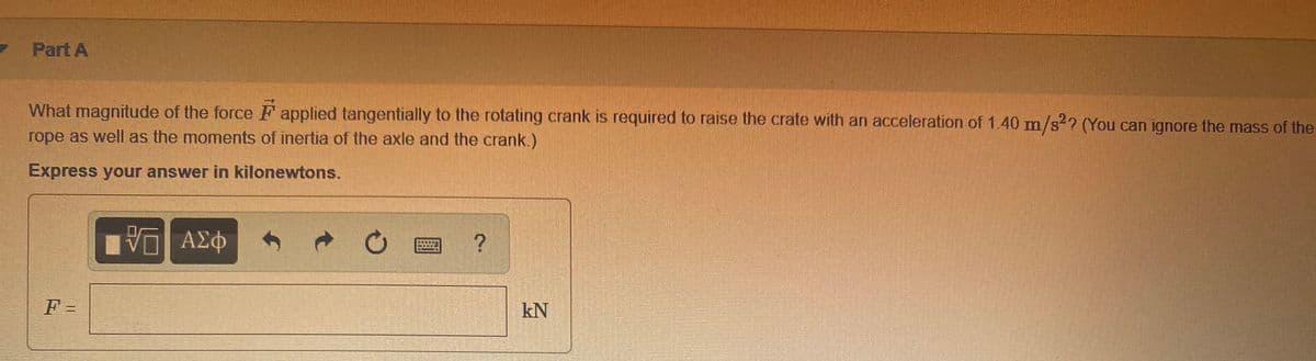 Part A
What magnitude of the force F applied tangentially to the rotating crank is required to raise the crate with an acceleration of 1.40 mn/s2? (You can ignore the mass of the
rope as well as the moments of inertia of the axle and the crank.)
Express your answer in kilonewtons.
να ΑΣφ
F =
kN
