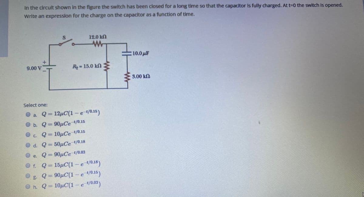 In the circuit shown in the figure the switch has been closed for a long time so that the capacitor is fully charged. At t-0 the switch is opened.
Write an expression for the charge on the capacitor as a function of time.
12.0 kN
10.0 µF
9.00 V
R = 15.0 kn
3.00 kN
Select one:
a. Q= 12µC(1-e/0.15)
b. Q= 90µCe t/0.15
c. Q= 10µCe t/0.15
d. Q= 50µCe t/0.18
e. Q= 90µCe t/0.03
%3D
f. Q= 15µC(1 -e /0.18)
g. Q= 90µC(1-e /0.15)
h. Q = 10µC(1 –-e /0.03)
