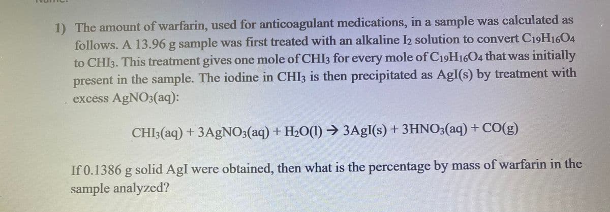 1) The amount of warfarin, used for anticoagulant medications, in a sample was calculated as
follows. A 13.96 g sample was first treated with an alkaline I2 solution to convert C19H1604
to CHI3. This treatment gives one mole of CHI3 for every mole of C19H1604 that was initially
present in the sample. The iodine in CHI3 is then precipitated as AgI(s) by treatment with
excess AgNO3(aq):
CHI3(aq) + 3AgNO3(aq) + H20(1) → 3A£I(s) + 3HNO3(aq) + CO(g)
If 0.1386 g solid AgI were obtained, then what is the percentage by mass of warfarin in the
sample analyzed?
