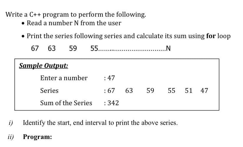 Write a C++ program to perform the following.
• Read a number N from the user
• Print the series following series and calculate its sum using for loop
67 63
59
55..
...N
Sample Output:
Enter a number
:47
Series
:67
63
59
55
51
47
Sum of the Series
: 342
i)
Identify the start, end interval to print the above series.
ii) Program:
