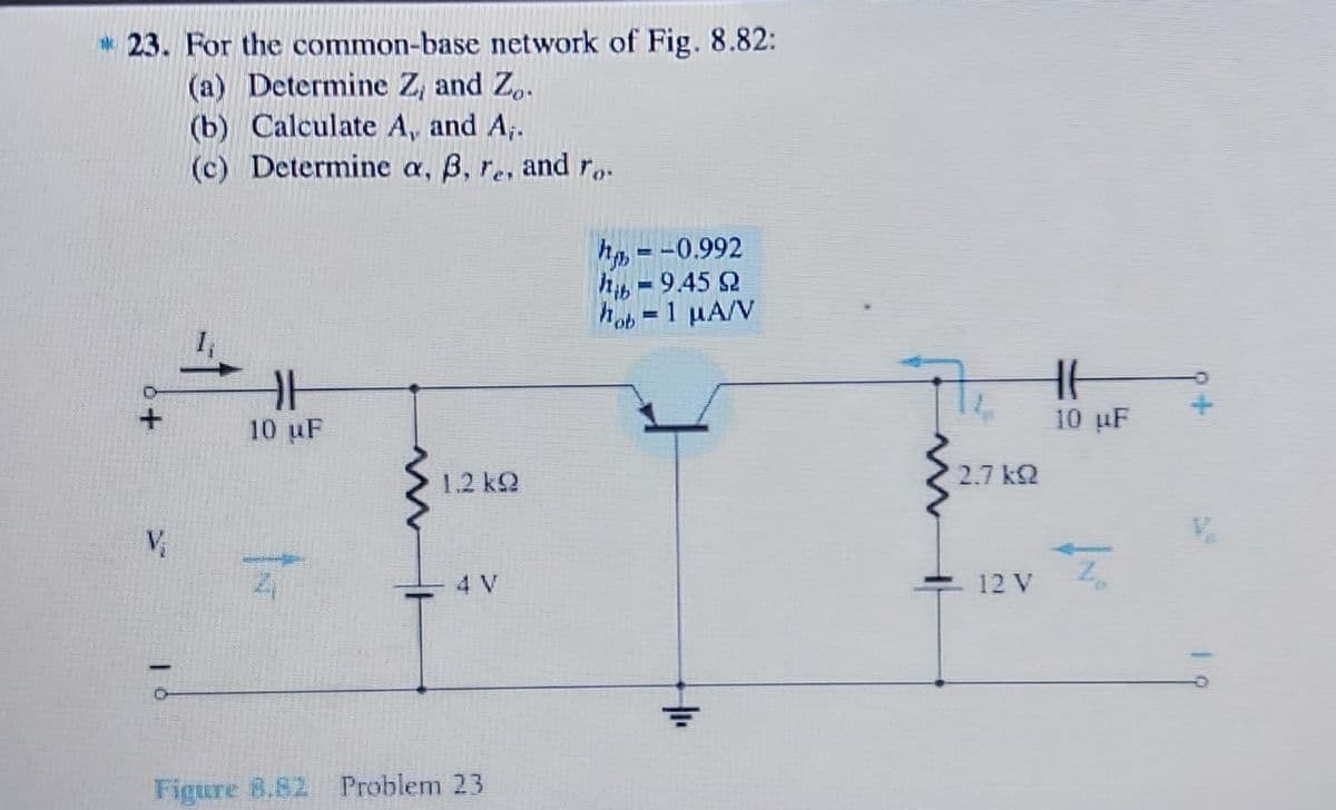 23. For the common-base network of Fig. 8.82:
(a) Determine Z, and Z,.
(b) Calculate A, and A;.
(c) Determine a, B, re, and r..
hp =-0.992
hib = 9.45 2
hob =1 µA/V
一
10 uF
10 uF
1.2 k2
2.7 kQ
V,
4 V
12 V
Figure 8.82 Problem 23

