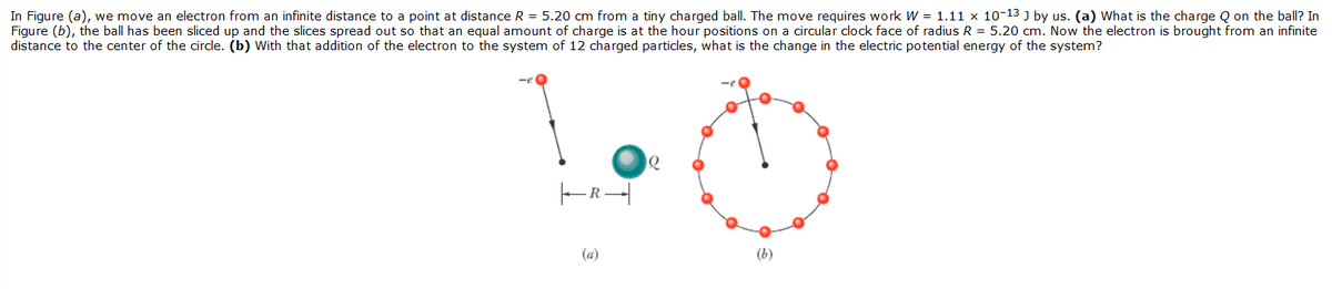 In Figure (a), we move an electron from an infinite distance to a point at distance R = 5.20 cm from a tiny charged ball. The move requires work W = 1.11 x 10-13 ] by us. (a) What is the charge Q on the ball? In
Figure (b), the ball has been sliced up and the slices spread out so that an equal amount of charge is at the hour positions on a circular clock face of radius R = 5.20 cm. Now the electron is brought from an infinite
distance to the center of the circle. (b) With that addition of the electron to the system of 12 charged particles, what is the change in the electric potential energy of the system?
(a)
(b)
