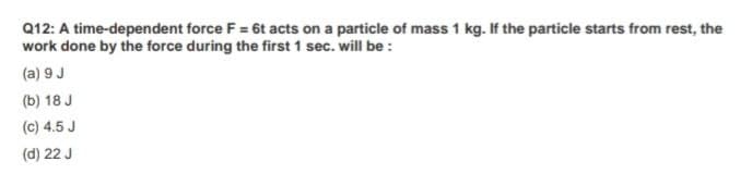 Q12: A time-dependent force F = 6t acts on a particle of mass 1 kg. If the particle starts from rest, the
work done by the force during the first 1 sec. will be :
(a) 9 J
(b) 18 J
(c) 4.5 J
(d) 22 J
