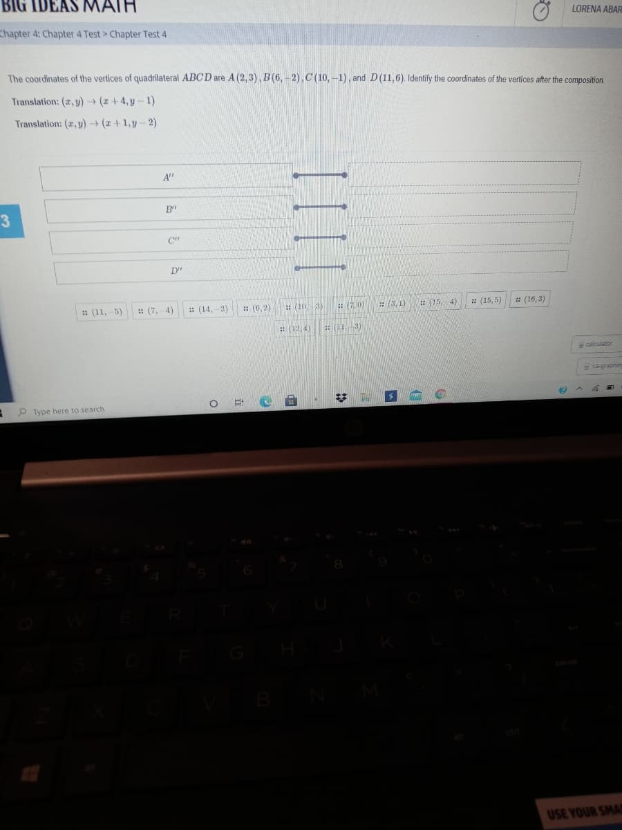 BIG IDEAS MAIH
LORENA ABAR
Chapter 4: Chapter 4 Test> Chapter Test 4
The coordinates of the vertices of quadrilateral ABCD are A (2, 3), B (6, -2), C (10, -1), and D(11,6). Identify the coordinates of the vertices after the composition.
Translation: (r, y) (r +4, y-1)
Translation: (r, y)(r+1,y- 2)
A"
B
: (11,-5)
: (7,-4)
: (14,-2)
:: (6, 2)
: (10, 3)
: (7,0)
: (3, 1)
: (15, 4)
: (15,5)
: (16,3)
E (12,4)
: (11. 3)
calculator
S va-graphin
O Type here to search
USE YOUR SMA
