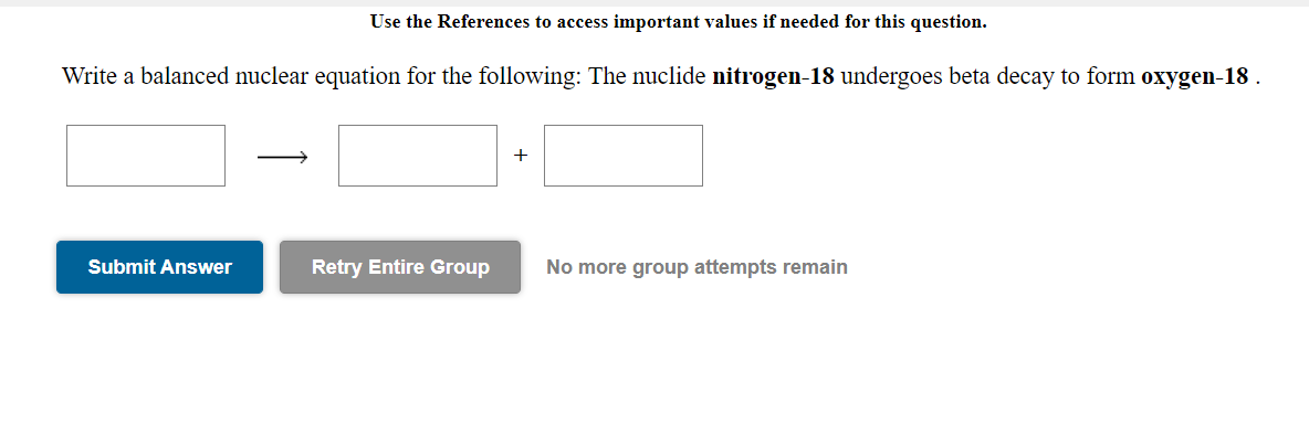 Use the References to access important values if needed for this question.
Write a balanced nuclear equation for the following: The nuclide nitrogen-18 undergoes beta decay to form oxygen-18 .
+
Submit Answer
Retry Entire Group
No more group attempts remain
