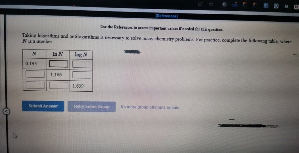 O MU
[References]
Use the References to access important values if needed for this question.
Taking logarithms and antilogarithms is necessary to solve many chemistry problems. For practice, complete the following table, where
N is a number.
N
In N
log N
0.193
1.166
1.639
Submit Answer
Retry Entire Group
No more group attempts remain
