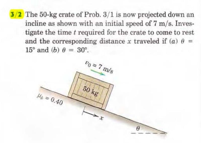3/2 The 50-kg crate of Prob. 3/1 is now projected down an
incline as shown with an initial speed of 7 m/s. Inves-
tigate the time t required for the crate to come to rest
and the corresponding distance x traveled if (a) 0 =
15° and (b) = 30°.
0
Vo = 7 m/s
H₂ = 0.40
50 kg
0
