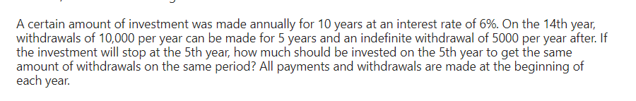 A certain amount of investment was made annually for 10 years at an interest rate of 6%. On the 14th year,
withdrawals of 10,000 per year can be made for 5 years and an indefinite withdrawal of 5000 per year after. If
the investment will stop at the 5th year, how much should be invested on the 5th year to get the same
amount of withdrawals on the same period? All payments and withdrawals are made at the beginning of
each year.