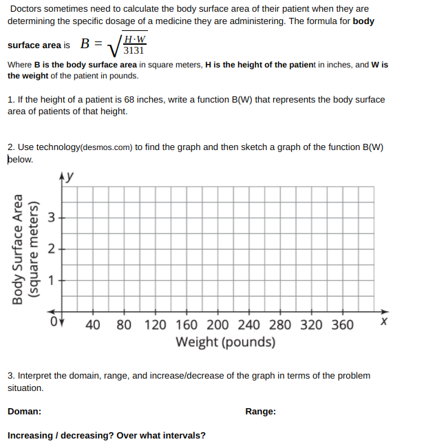 Doctors sometimes need to calculate the body surface area of their patient when they are
determining the specific dosage of a medicine they are administering. The formula for body
H•W
surface area is B = V3131
Where B is the body surface area in square meters, H is the height of the patient in inches, and W is
the weight of the patient in pounds.
1. If the height of a patient is 68 inches, write a function B(W) that represents the body surface
area of patients of that height.
2. Use technology(desmos.com) to find the graph and then sketch a graph of the function B(W)
þelow.
40 80 120 160 200 240 280 320 360
Weight (pounds)
3. Interpret the domain, range, and increase/decrease of the graph in terms of the problem
situation.
Doman:
Range:
Increasing / decreasing? Over what intervals?
Body Surface Area
(square meters)
