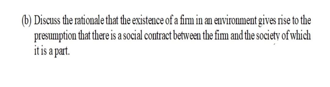 (b) Discuss the rationale that the existence of a firm in an environment gives rise to the
presumption that thereis a social contract between the fim and the society of which
it is a part.
