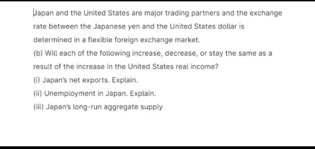 Japan and the United States are major trading partners and the exchange
rate between the Japanese yen and the United States dollar is
determined in a flexible foreign exchange market.
(b) Will each of the following increase, decrease, or stay the same as a
result of the increase in the United States real income?
(i) Japan's net exports. Explain.
(ii) Unemployment in Japan. Explain.
(iii) Japan's long-run aggregate supply
