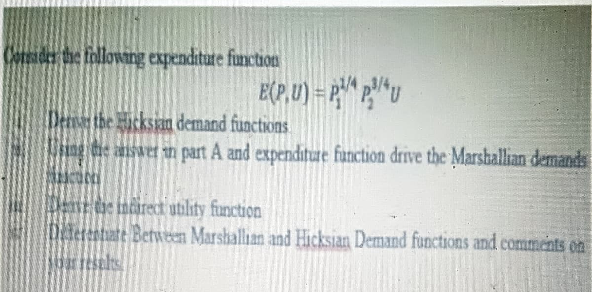 Consider the following expenditure function
1Derive the Hicksian demand functions
1 Using the answer in part A and expenditure function drive the Marshallian demands
function
Derve the indirect utility function
Diferentiate Between Marshallian and Hicksian Demand functions and comments on
your results
