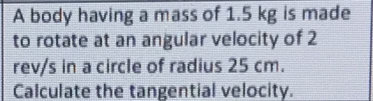 A body having a mass of 1.5 kg is made
to rotate at an angular velocity of 2
rev/s In a circle of radius 25 cm.
Calculate the tangential velocity.
