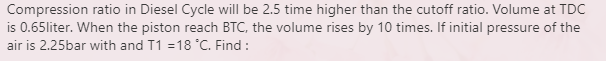 Compression ratio in Diesel Cycle will be 2.5 time higher than the cutoff ratio. Volume at TDC
is 0.65liter. When the piston reach BTC, the volume rises by 10 times. If initial pressure of the
air is 2.25bar with and T1 =18 °C. Find :
