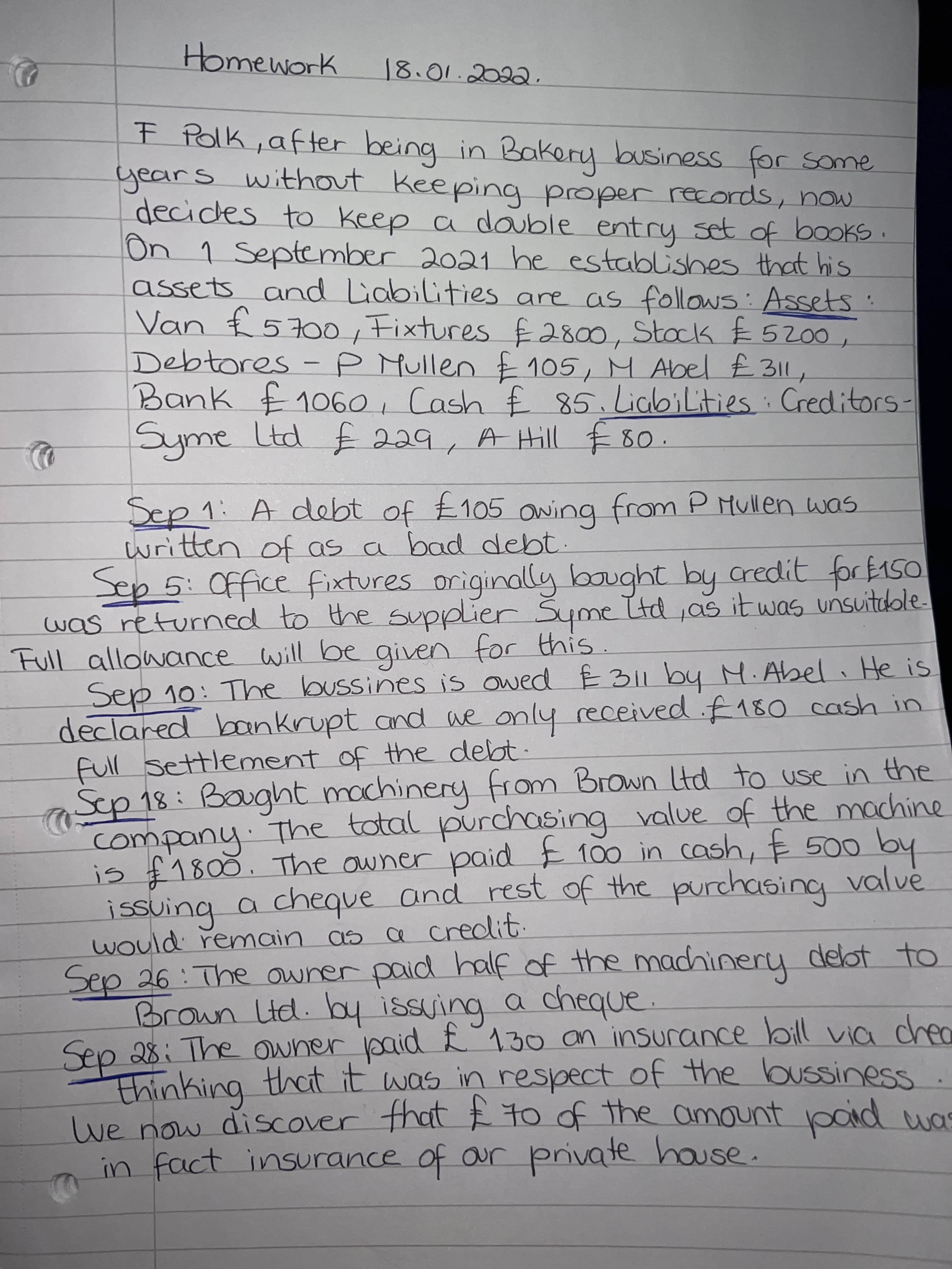 Homework
F Polk, after being in Bakery business for some
years without keeping proper records, now.
decides to keep a double entry set of books
On 1 September 2021 he establishes that his
assets and Liabilities are as follows: Assets
Van £ 5700, Fixtures £2800, Stack E 5200
Debtores - P Mullen £ 105, M Abel £ 311
Bank £1o60, Cash £ 85.LiabiLities Creditors-
A Hill E 8o.
Sep 1: A debt of £105 awing from P Mullen was
written of as a bad debt.
Sep5:0ffice fixtures originally bought by credit for E150
was returned to the supplier Syme Itd,as it was unsuitaole.
Full allowance will be given for this
Sep 10: The bussines is owed E 311 by M.Abel He is
declared boankrupt and ae only received .f180 cash in
full settlement of the debt.
Sup 18: Bought machinery from Brown td to use in the
company The total purchasing value of the machine
is £1800. The owner paid E 100 in cash, E 500 by
issuing a cheque and rest of the purchasing valve
would remain as a credit.
Sep 26: The owner paid
Brown Ltd. by issuing a cheque.
half of the machinery delot to
thinking
we now discover that E to of the amount pOid uas
in fact insurance of our private house.
g that it was in respect of the bussiness
