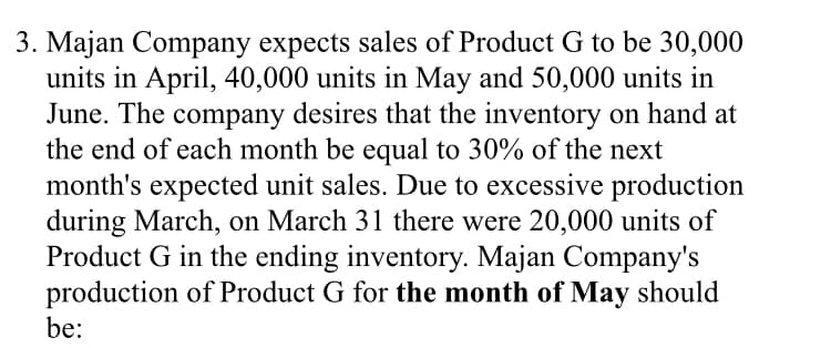 3. Majan Company expects sales of Product G to be 30,000
units in April, 40,000 units in May and 50,000 units in
June. The company desires that the inventory on hand at
the end of each month be equal to 30% of the next
month's expected unit sales. Due to excessive production
during March, on March 31 there were 20,000 units of
Product G in the ending inventory. Majan Company's
production of Product G for the month of May should
be:
