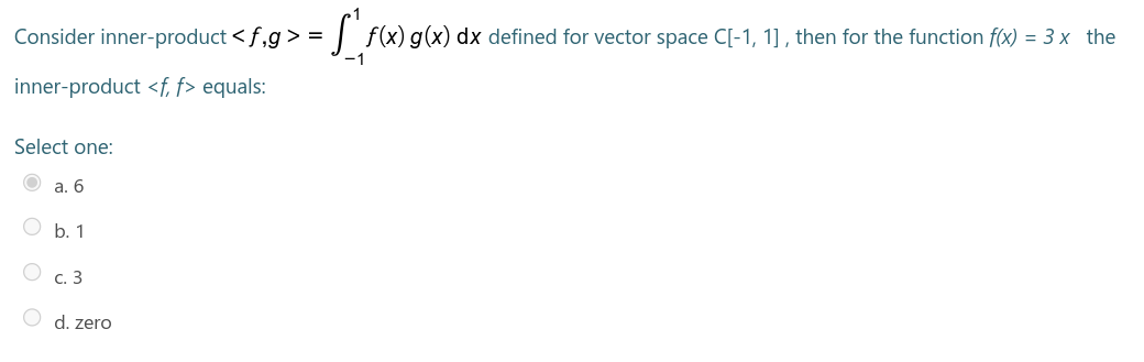 Consider inner-product <f,g > =
| f(x) g(x) dx defined for vector space C[-1, 1], then for the function f(x) = 3 x the
-1
inner-product <f, f> equals:
Select one:
а. 6
O b. 1
O C. 3
d. zero
