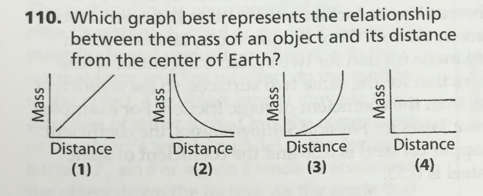 110. Which graph best represents the relationship
between the mass of an object and its distance
from the center of Earth?
Distance
Distance
Distance
Distance
(4)
(3)
(1)
(2)
Mass
Mass
Mass
Mass
