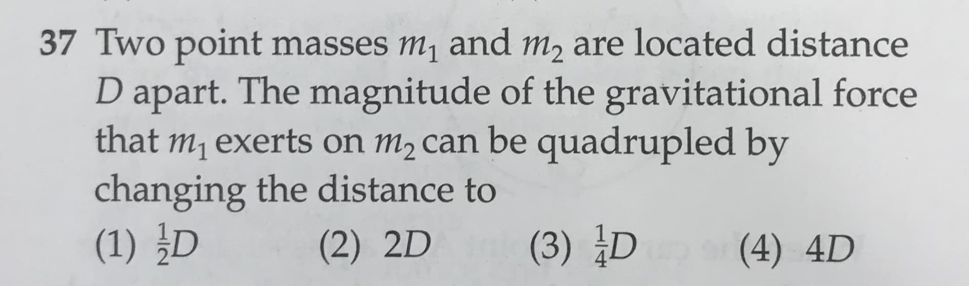 37 Two point masses m1 and m2 are located distance
D apart. The magnitude of the gravitational force
that m1 exerts on m2 can be quadrupled by
changing the distance to
(1) D
(3) D
(2) 2D
(4) 4D
