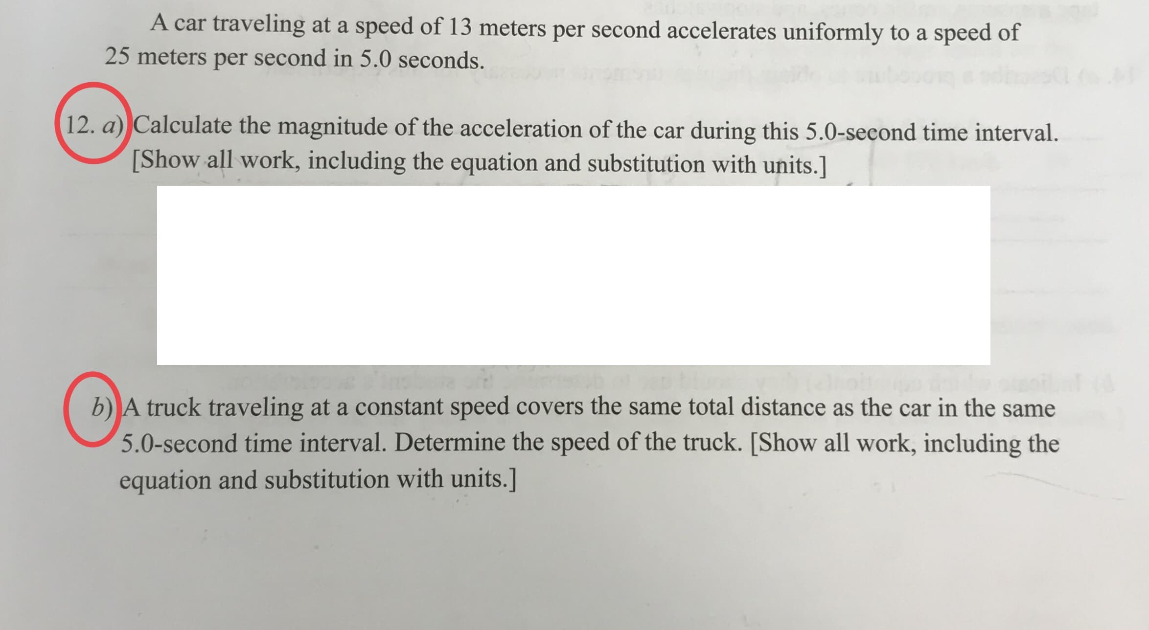 A car traveling at a speed of 13 meters per second accelerates uniformly to a speed of
25 meters per second in 5.0 seconds.
12. a) Calculate the magnitude of the acceleration of the car during this 5.0-second time interval.
[Show all work, including the equation and substitution with units.]
b) A truck traveling at a constant speed covers the same total distance as the car in the same
5.0-second time interval. Determine the speed of the truck. [Show all work, including the
equation and substitution with units.]
